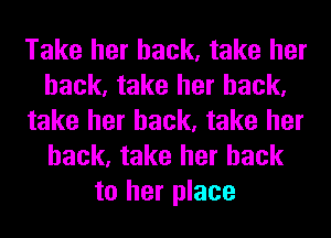 Take her back, take her
back, take her back,
take her back, take her
back, take her back
to her place