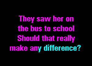 They saw her on
the bus to school

Should that really
make any difference?