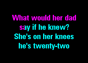 What would her dad
say if he knew?

She's on her knees
he's twenty-two