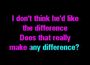 I don't think he'd like
the difference

Does that really
make any difference?