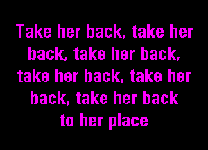 Take her back, take her
back, take her back,
take her back, take her
back, take her back
to her place
