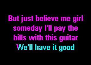 But just believe me girl
someday I'll pay the

hills with this guitar
We'll have it good
