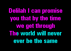 Delilah I can promise
you that by the time
we get through
The world will never
ever he the same