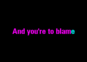 And you're to blame