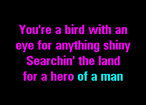 You're a bird with an
eye for anything shiny

Searchin' the land
for a hero of a man