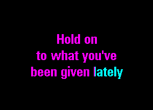 Hold on

to what you've
been given lately