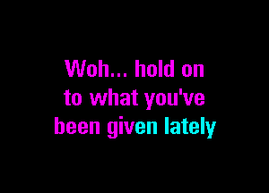 Woh... hold on

to what you've
been given lately