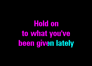 Hold on

to what you've
been given lately