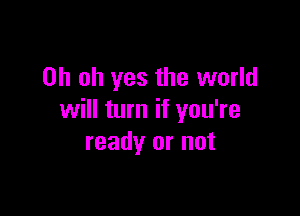 Oh oh yes the world

will turn if you're
ready or not