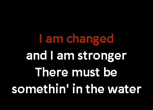 I am changed

and I am stronger
There must be
somethin' in the water