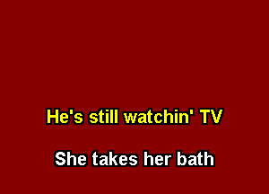 He's still watchin' TV

She takes her bath