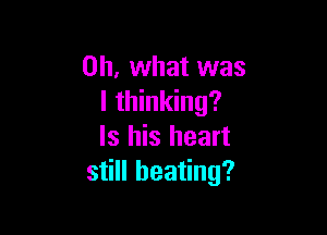 Oh, what was
I thinking?

ls his heart
still beating?