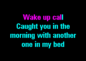 Wake up call
Caught you in the

morning with another
one in my bed