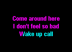 Come around here

I don't feel so had
Wake up call