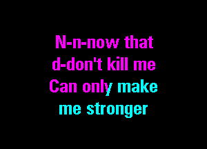 N-n-now that
d-don't kill me

Can only make
me stronger