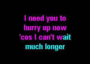 I need you to
hurry up now

'cos I can't wait
much longer