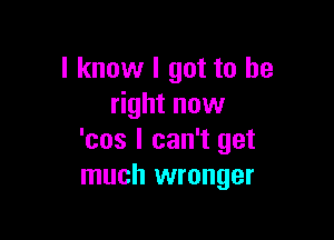 I know I got to be
right now

'cos I can't get
much wronger