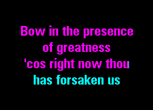 Bow in the presence
of greatness

'cos right now than
has forsaken us