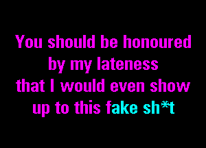 You should be honoured
by my lateness

that I would even show
up to this fake shH