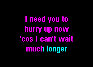 I need you to
hurry up now

'cos I can't wait
much longer