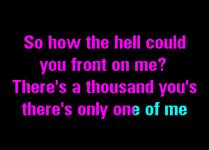 So how the hell could
you front on me?
There's a thousand you's
there's only one of me