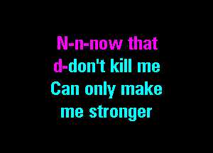 N-n-now that
d-don't kill me

Can only make
me stronger