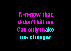 N-n-now that
d-don't kill me

Can only make
me stronger