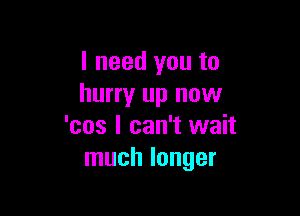 I need you to
hurry up now

'cos I can't wait
much longer