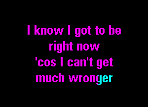 I know I got to be
right now

'cos I can't get
much wronger