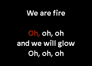 We are fire

Oh, oh, oh
and we will glow
Oh, oh, oh