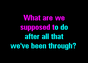 What are we
supposed to do

after all that
we've been through?