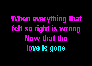 When everything that
felt so right is wrong

Now that the
love is gone