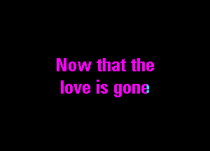 Now that the

love is gone