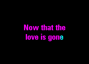 Now that the

love is gone