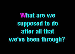 What are we
supposed to do

after all that
we've been through?