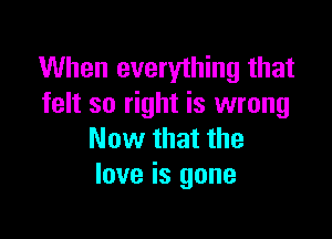 When everything that
felt so right is wrong

Now that the
love is gone