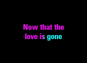 Now that the

love is gone