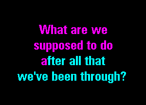 What are we
supposed to do

after all that
we've been through?