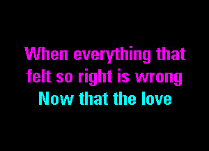 When everything that

felt so right is wrong
Now that the love