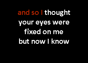 and so I thought
your eyes were

fixed on me
but now I know