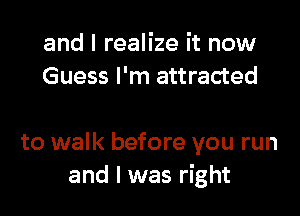 and I realize it now
Guess I'm attracted

to walk before you run
and I was right