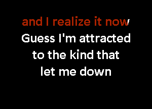 and I realize it now
Guess I'm attracted

to the kind that
let me down