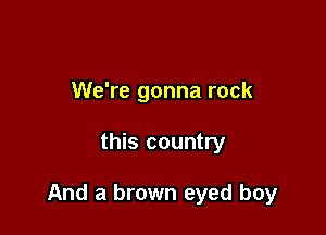 We're gonna rock

this country

And a brown eyed boy