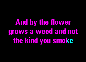 And by the flower

grows a weed and not
the kind you smoke