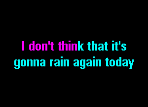 I don't think that it's

gonna rain again today