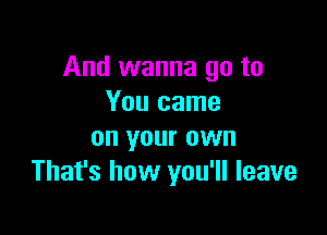 And wanna go to
You came

on your own
That's how you'll leave