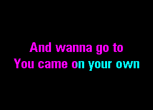 And wanna go to

You came on your own