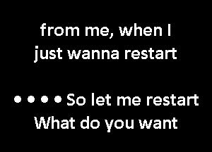 from me, when I
just wanna restart

o o o 0 So let me restart
What do you want