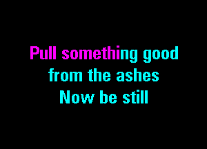 Pull something good

from the ashes
Now be still