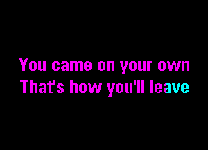 You came on your own

That's how you'll leave